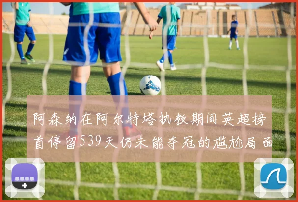 阿森纳在阿尔特塔执教期间英超榜首停留539天仍未能夺冠的尴尬局面