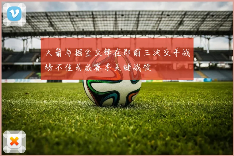 火箭与掘金交锋在即前三次交手战绩不佳或成赛季关键战役