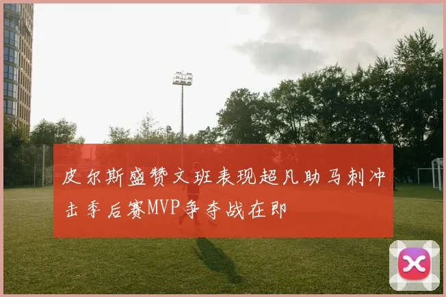 皮尔斯盛赞文班表现超凡助马刺冲击季后赛MVP争夺战在即