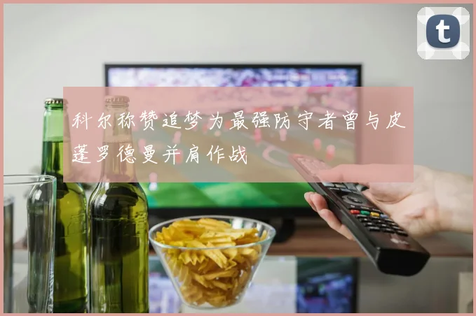 科尔称赞追梦为最强防守者曾与皮蓬罗德曼并肩作战
