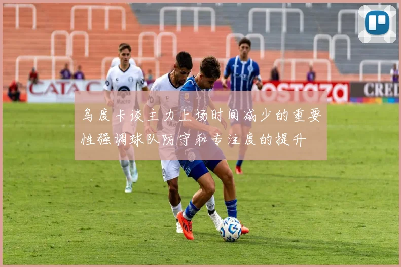 乌度卡谈主力上场时间减少的重要性强调球队防守和专注度的提升