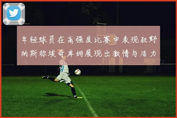 年轻球员在高强度比赛中表现狂野纳斯称埃奇库姆展现出激情与活力