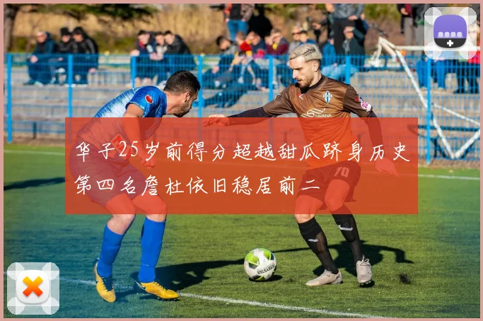 华子25岁前得分超越甜瓜跻身历史第四名詹杜依旧稳居前二