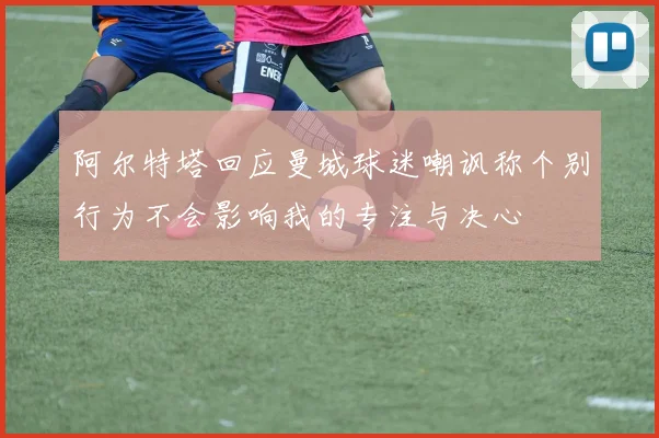 阿尔特塔回应曼城球迷嘲讽称个别行为不会影响我的专注与决心