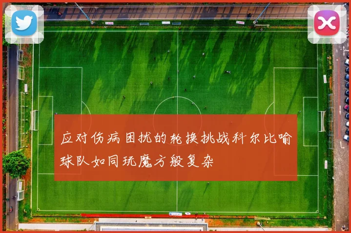 应对伤病困扰的轮换挑战科尔比喻球队如同玩魔方般复杂