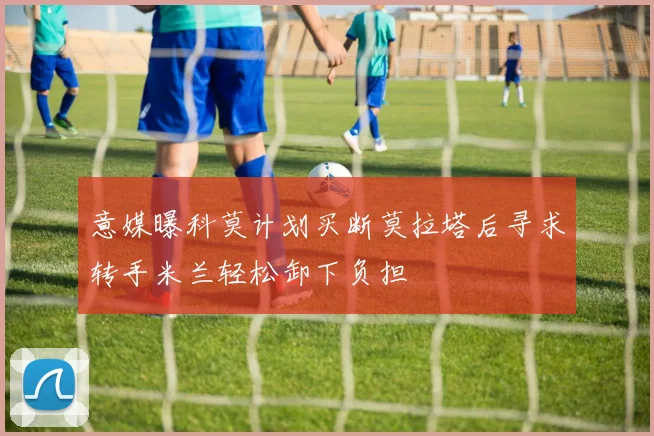 意媒曝科莫计划买断莫拉塔后寻求转手米兰轻松卸下负担