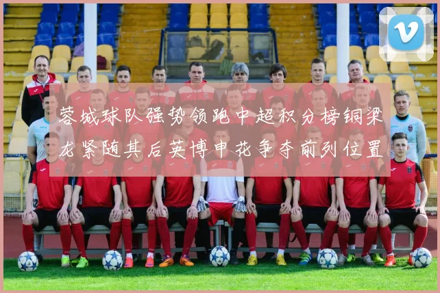 蓉城球队强势领跑中超积分榜铜梁龙紧随其后英博申花争夺前列位置