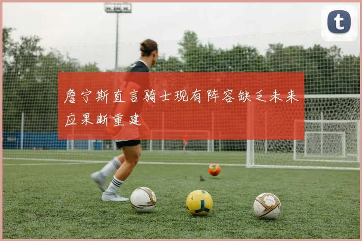詹宁斯直言骑士现有阵容缺乏未来应果断重建