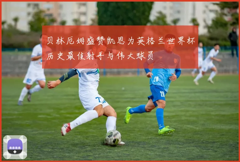 贝林厄姆盛赞凯恩为英格兰世界杯历史最佳射手与伟大球员