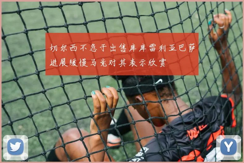 切尔西不急于出售库库雷利亚巴萨进展缓慢马竞对其表示欣赏