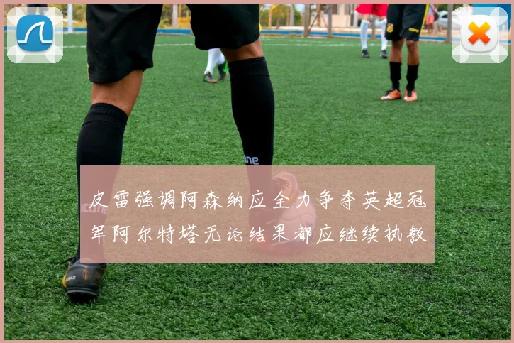 皮雷强调阿森纳应全力争夺英超冠军阿尔特塔无论结果都应继续执教