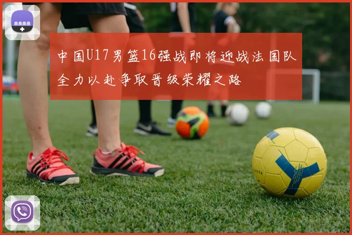 中国U17男篮16强战即将迎战法国队全力以赴争取晋级荣耀之路