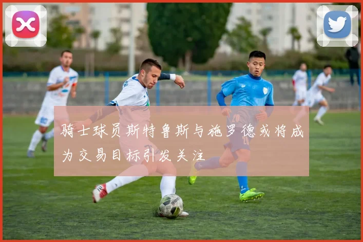 骑士球员斯特鲁斯与施罗德或将成为交易目标引发关注