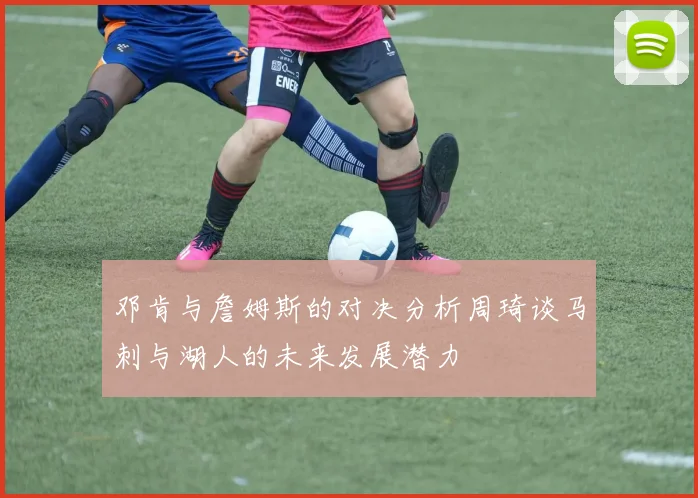 邓肯与詹姆斯的对决分析周琦谈马刺与湖人的未来发展潜力