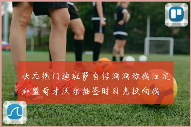 状元热门迪班萨自信满满称我注定加盟奇才沃尔抽签时目光投向我
