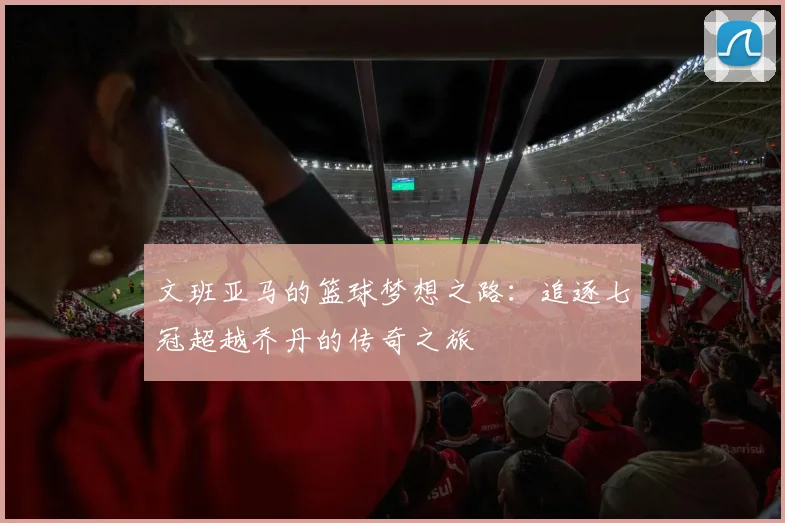 文班亚马的篮球梦想之路：追逐七冠超越乔丹的传奇之旅