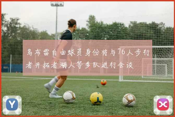 乌布雷自由球员身份将与76人步行者开拓者湖人等多队进行会谈