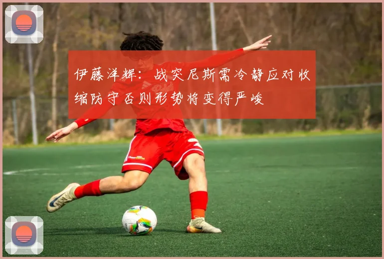 伊藤洋辉：战突尼斯需冷静应对收缩防守否则形势将变得严峻