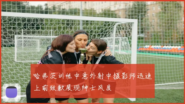 哈弗茨训练中意外射中摄影师迅速上前致歉展现绅士风度