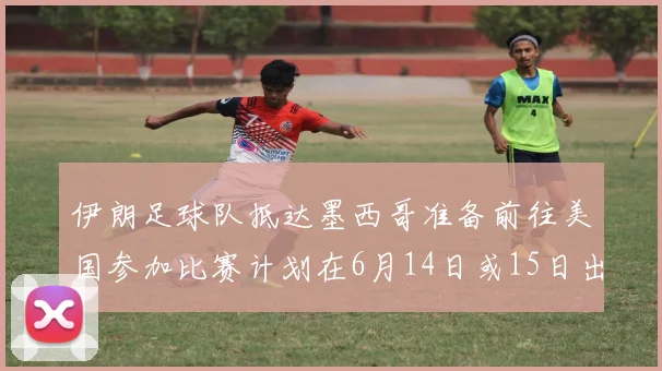 伊朗足球队抵达墨西哥准备前往美国参加比赛计划在6月14日或15日出发